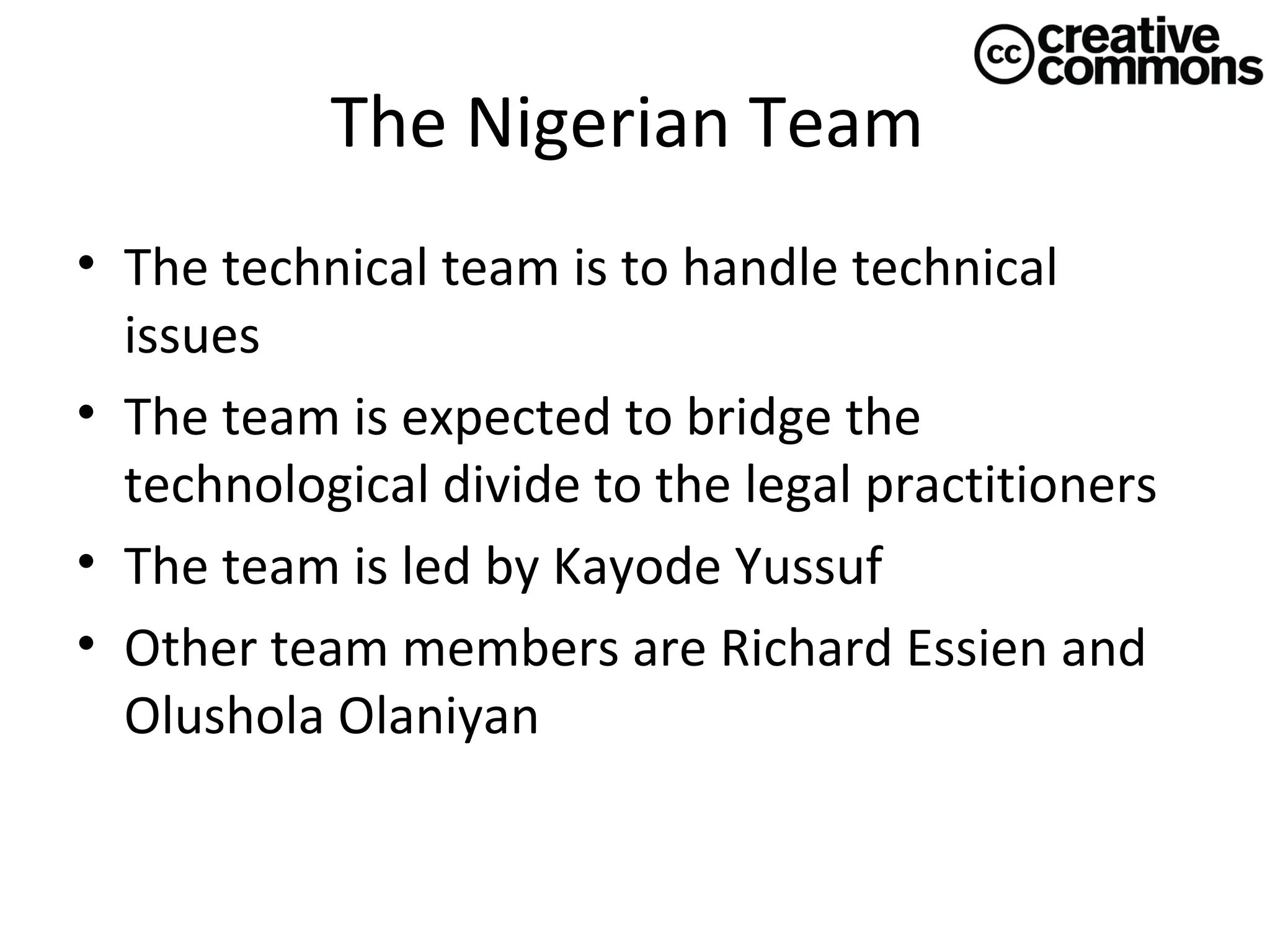 The Nigerian Team
• The technical team is to handle technical
issues
• The team is expected to bridge the
technological divide to the legal practitioners
• The team is led by Kayode Yussuf
• Other team members are Richard Essien and
Olushola Olaniyan

 