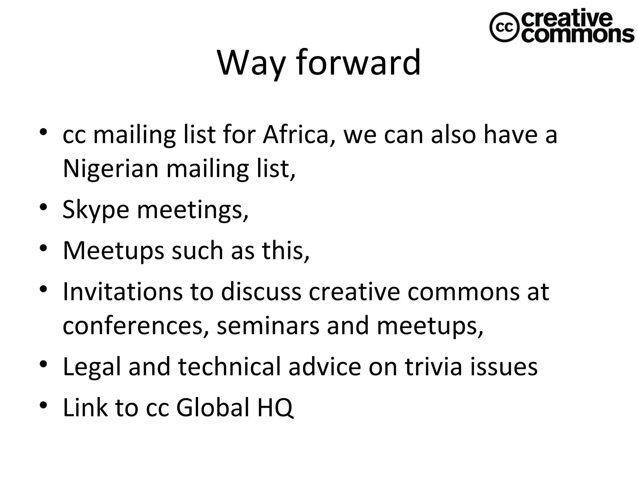 Way forward
• cc mailing list for Africa, we can also have a
Nigerian mailing list,
• Skype meetings,
• Meetups such as this,
• Invitations to discuss creative commons at
conferences, seminars and meetups,
• Legal and technical advice on trivia issues
• Link to cc Global HQ

 