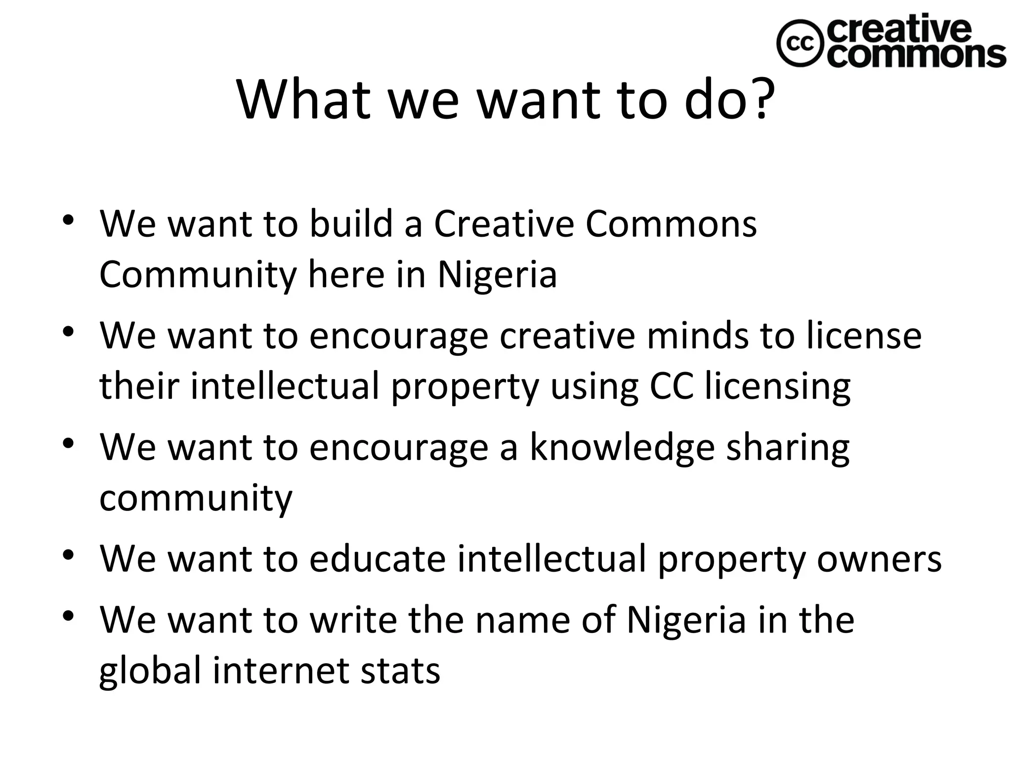 What we want to do?
• We want to build a Creative Commons
Community here in Nigeria
• We want to encourage creative minds to license
their intellectual property using CC licensing
• We want to encourage a knowledge sharing
community
• We want to educate intellectual property owners
• We want to write the name of Nigeria in the
global internet stats

 