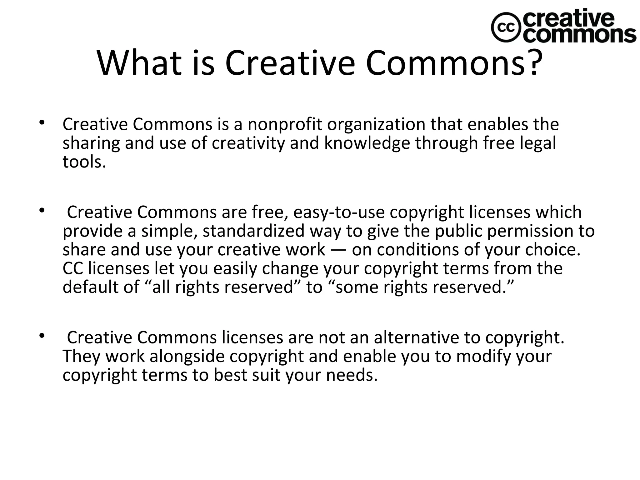 What is Creative Commons?
• Creative Commons is a nonprofit organization that enables the
sharing and use of creativity and knowledge through free legal
tools.
•

Creative Commons are free, easy-to-use copyright licenses which
provide a simple, standardized way to give the public permission to
share and use your creative work — on conditions of your choice.
CC licenses let you easily change your copyright terms from the
default of “all rights reserved” to “some rights reserved.”

•

Creative Commons licenses are not an alternative to copyright.
They work alongside copyright and enable you to modify your
copyright terms to best suit your needs.

 