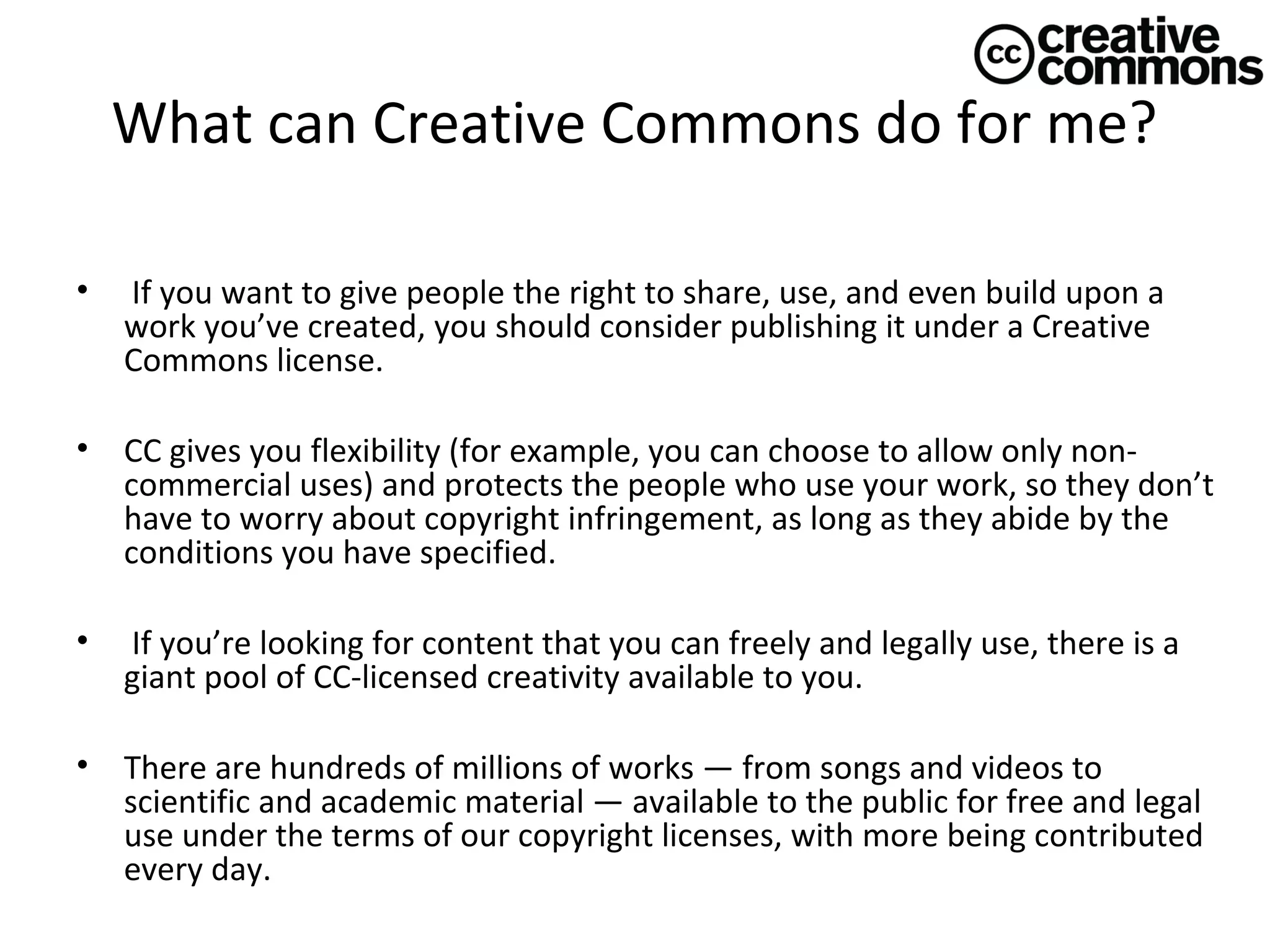 What can Creative Commons do for me?
•

If you want to give people the right to share, use, and even build upon a
work you’ve created, you should consider publishing it under a Creative
Commons license.

•

CC gives you flexibility (for example, you can choose to allow only noncommercial uses) and protects the people who use your work, so they don’t
have to worry about copyright infringement, as long as they abide by the
conditions you have specified.

•

If you’re looking for content that you can freely and legally use, there is a
giant pool of CC-licensed creativity available to you.

•

There are hundreds of millions of works — from songs and videos to
scientific and academic material — available to the public for free and legal
use under the terms of our copyright licenses, with more being contributed
every day.

 