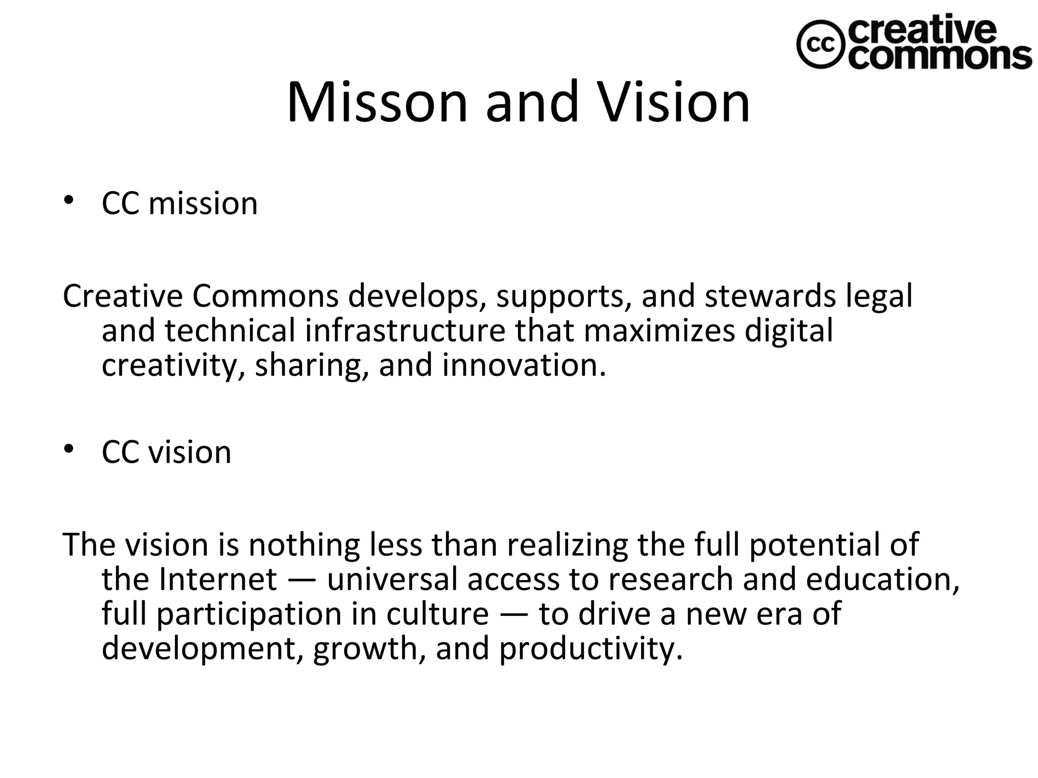 Misson and Vision
• CC mission
Creative Commons develops, supports, and stewards legal
and technical infrastructure that maximizes digital
creativity, sharing, and innovation.
• CC vision
The vision is nothing less than realizing the full potential of
the Internet — universal access to research and education,
full participation in culture — to drive a new era of
development, growth, and productivity.

 