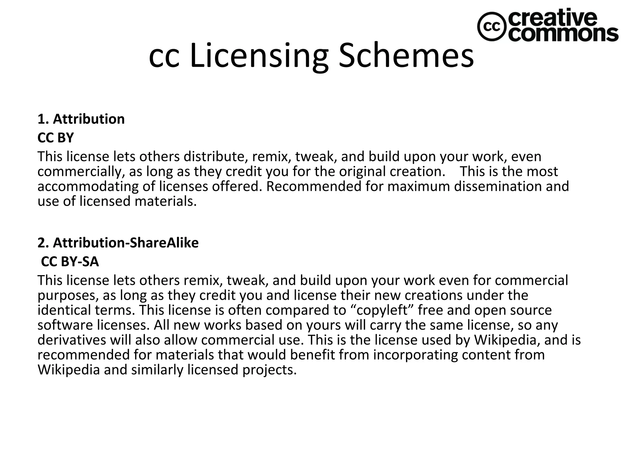 cc Licensing Schemes
1. Attribution 
CC BY
This license lets others distribute, remix, tweak, and build upon your work, even
commercially, as long as they credit you for the original creation. This is the most
accommodating of licenses offered. Recommended for maximum dissemination and
use of licensed materials.
2. Attribution-ShareAlike 
 CC BY-SA
This license lets others remix, tweak, and build upon your work even for commercial
purposes, as long as they credit you and license their new creations under the
identical terms. This license is often compared to “copyleft” free and open source
software licenses. All new works based on yours will carry the same license, so any
derivatives will also allow commercial use. This is the license used by Wikipedia, and is
recommended for materials that would benefit from incorporating content from
Wikipedia and similarly licensed projects.

 