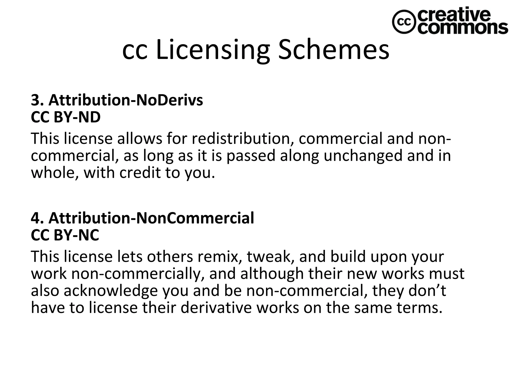 cc Licensing Schemes
3. Attribution-NoDerivs 
CC BY-ND
This license allows for redistribution, commercial and noncommercial, as long as it is passed along unchanged and in
whole, with credit to you.
4. Attribution-NonCommercial 
CC BY-NC
This license lets others remix, tweak, and build upon your
work non-commercially, and although their new works must
also acknowledge you and be non-commercial, they don’t
have to license their derivative works on the same terms.

 