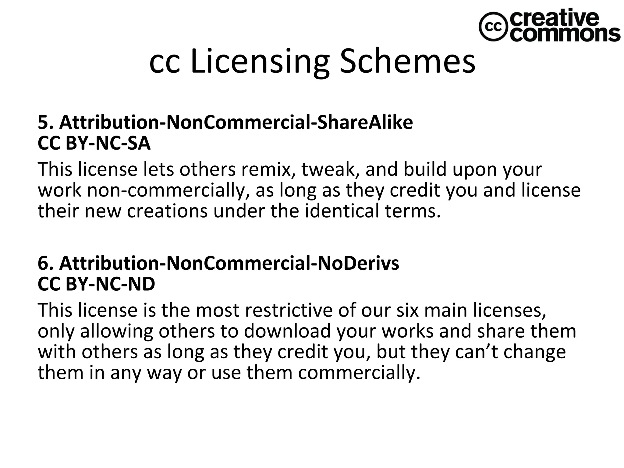 cc Licensing Schemes
5. Attribution-NonCommercial-ShareAlike 
CC BY-NC-SA
This license lets others remix, tweak, and build upon your
work non-commercially, as long as they credit you and license
their new creations under the identical terms.
6. Attribution-NonCommercial-NoDerivs 
CC BY-NC-ND
This license is the most restrictive of our six main licenses,
only allowing others to download your works and share them
with others as long as they credit you, but they can’t change
them in any way or use them commercially.

 