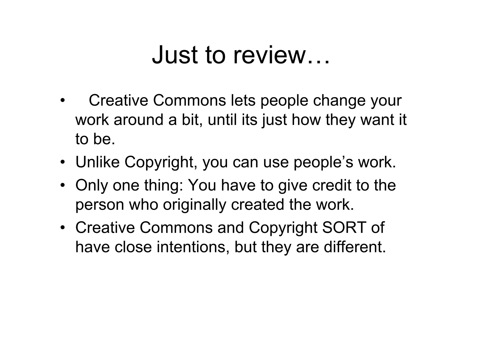 Just to review…
•   Creative Commons lets people change your
  work around a bit, until its just how they want it
  to be.
• Unlike Copyright, you can use people’s work.
• Only one thing: You have to give credit to the
  person who originally created the work.
• Creative Commons and Copyright SORT of
  have close intentions, but they are different.
 