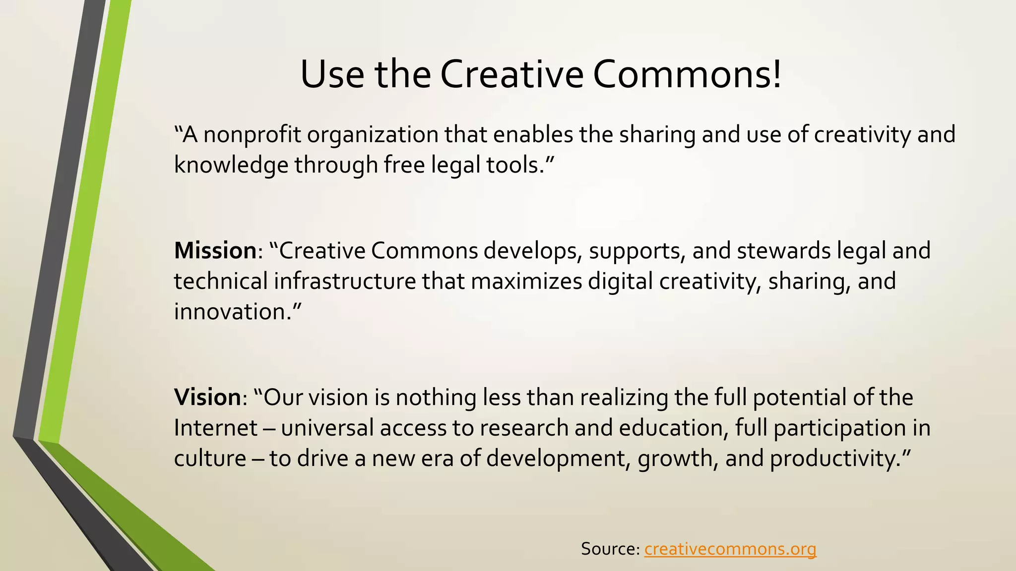 Use the Creative Commons!
“A nonprofit organization that enables the sharing and use of creativity and
knowledge through free legal tools.”
Mission: “Creative Commons develops, supports, and stewards legal and
technical infrastructure that maximizes digital creativity, sharing, and
innovation.”
Vision: “Our vision is nothing less than realizing the full potential of the
Internet – universal access to research and education, full participation in
culture – to drive a new era of development, growth, and productivity.”
Source: creativecommons.org
 