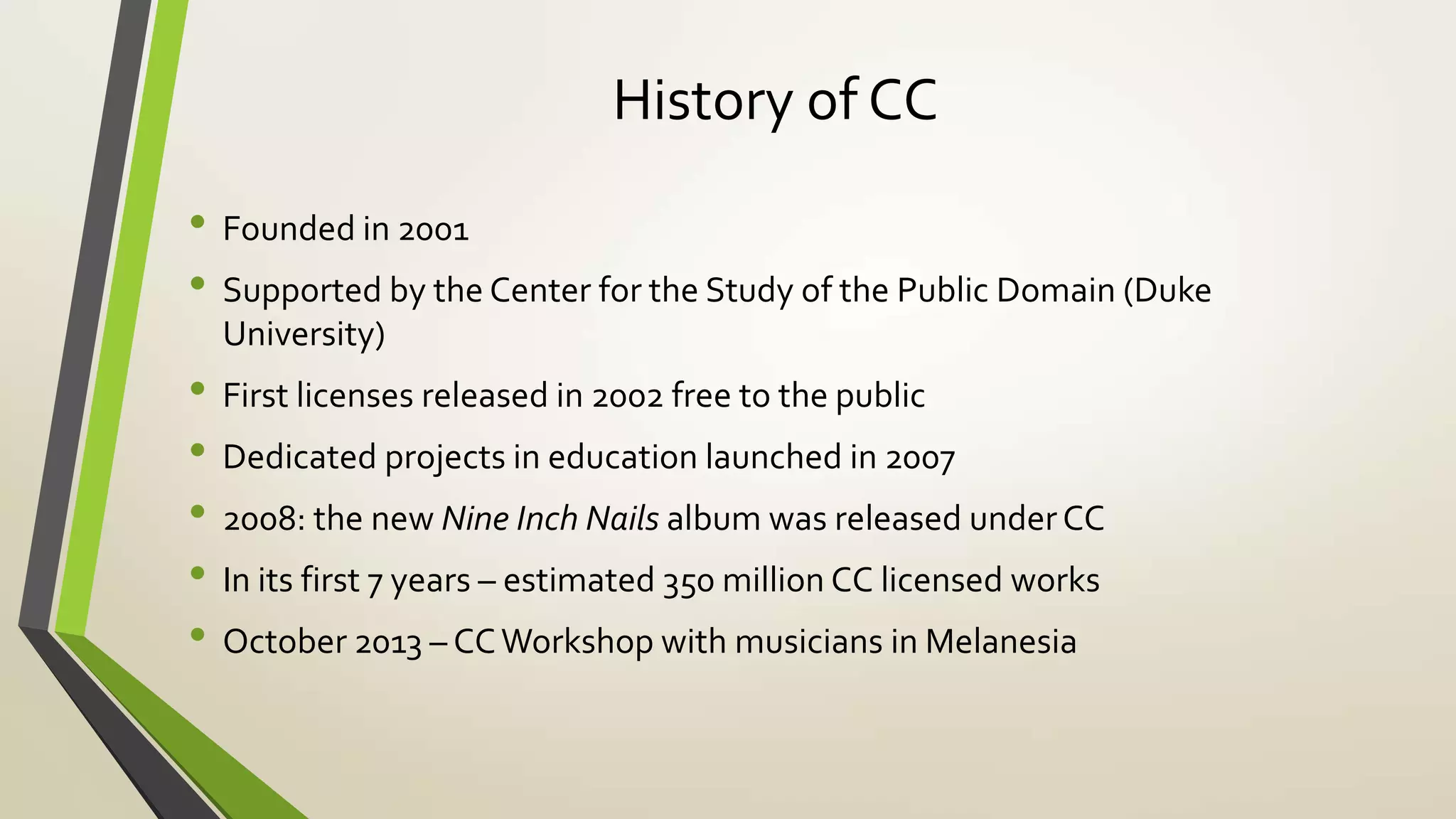 History of CC
• Founded in 2001
• Supported by the Center for the Study of the Public Domain (Duke
University)
• First licenses released in 2002 free to the public
• Dedicated projects in education launched in 2007
• 2008: the new Nine Inch Nails album was released underCC
• In its first 7 years – estimated 350 million CC licensed works
• October 2013 – CCWorkshop with musicians in Melanesia
 