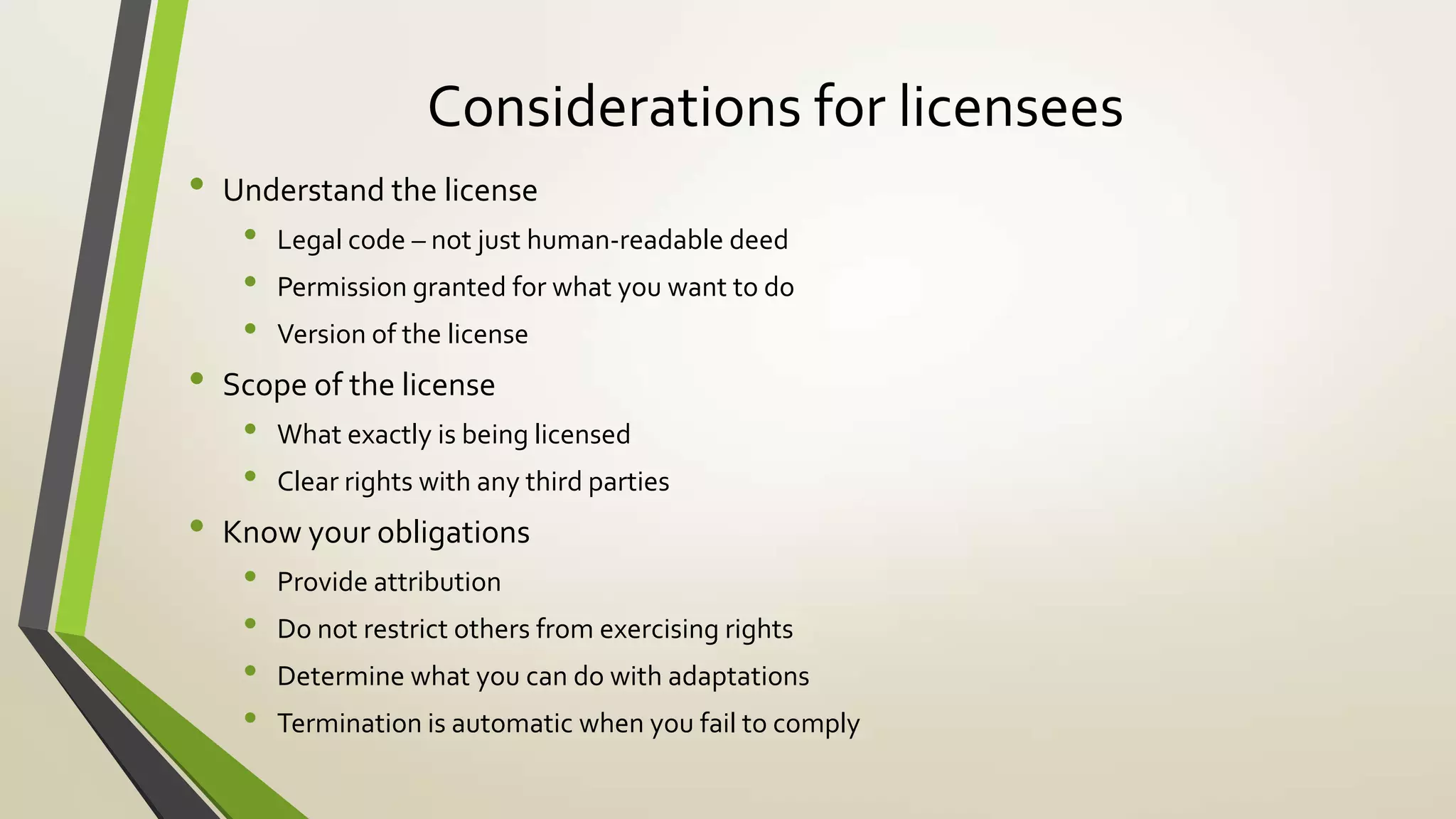 Considerations for licensees
• Understand the license
• Legal code – not just human-readable deed
• Permission granted for what you want to do
• Version of the license
• Scope of the license
• What exactly is being licensed
• Clear rights with any third parties
• Know your obligations
• Provide attribution
• Do not restrict others from exercising rights
• Determine what you can do with adaptations
• Termination is automatic when you fail to comply
 