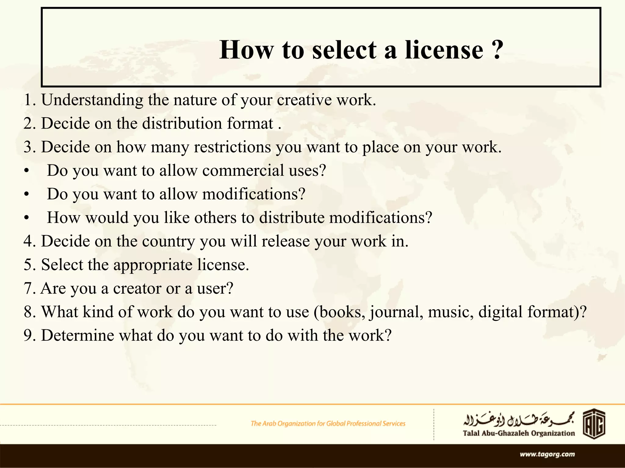 1. Understanding the nature of your creative work. 2. Decide on the distribution format . 3. Decide on how many restrictions you want to place on your work. Do you want to allow commercial uses? Do you want to allow modifications?  How would you like others to distribute modifications?  4. Decide on the country you will release your work in. 5. Select the appropriate license.  7. Are you a creator or a user?  8. What kind of work do you want to use (books, journal, music, digital format)?  9. Determine what do you want to do with the work? How to select a license ? 