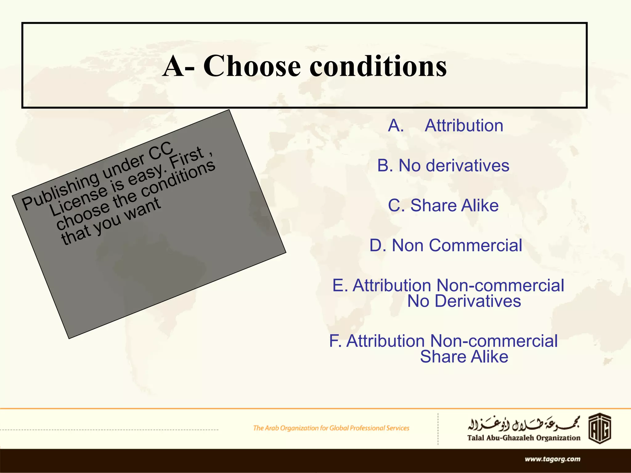 A- Choose conditions   Attribution B. No derivatives  C. Share Alike  D. Non Commercial E. Attribution Non-commercial  No Derivatives F. Attribution Non-commercial  Share Alike Publishing under CC License is easy. First , choose the conditions that you want 
