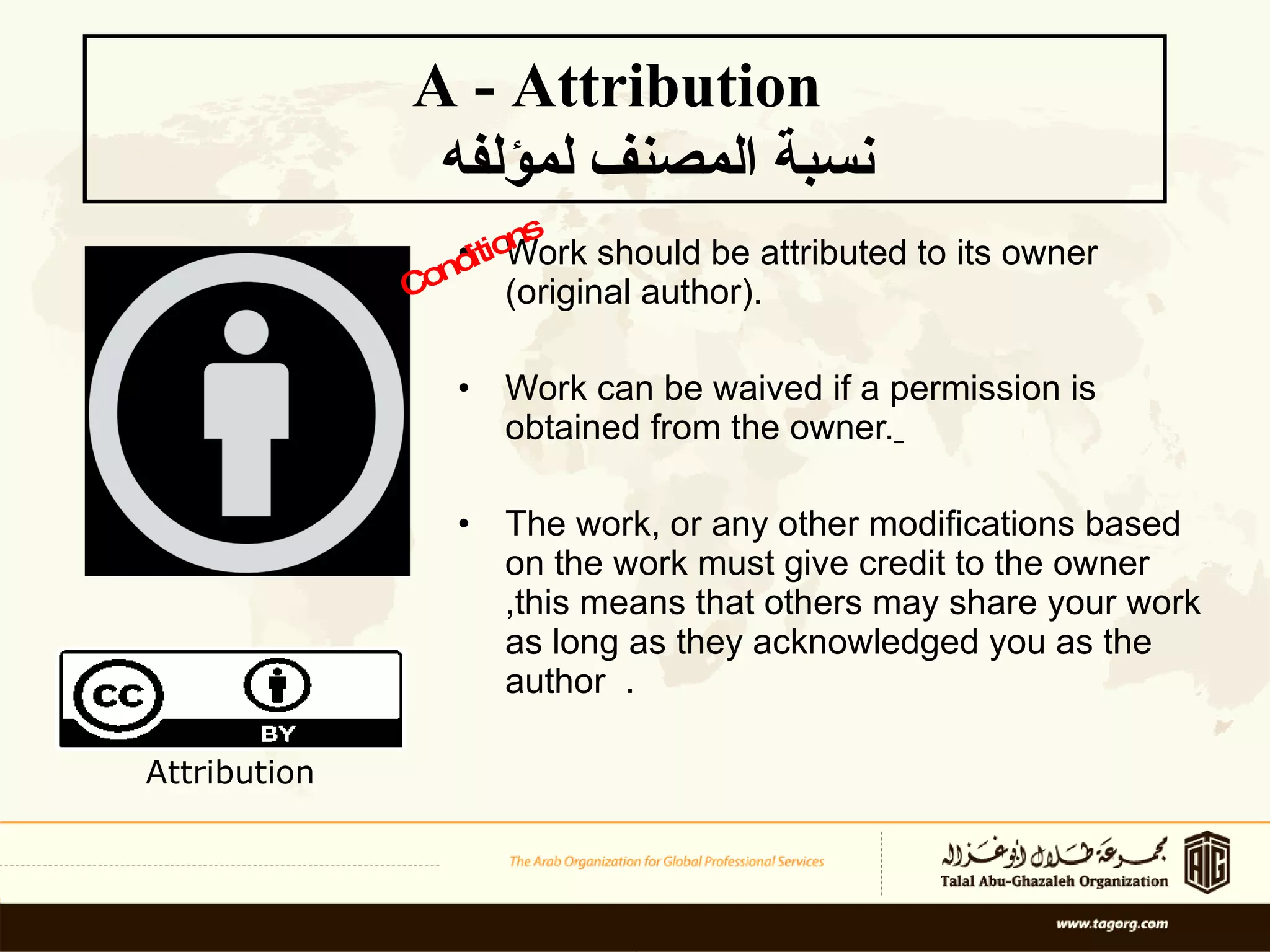 Work should be attributed to its owner (original author). Work can be waived if a permission is obtained from the owner.   The work, or any other modifications based on the work must give credit to the owner ,this means that others may share your work as long as they acknowledged you as the author  . A - Attribution    نسبة المصنف لمؤلفه Conditions Attribution 