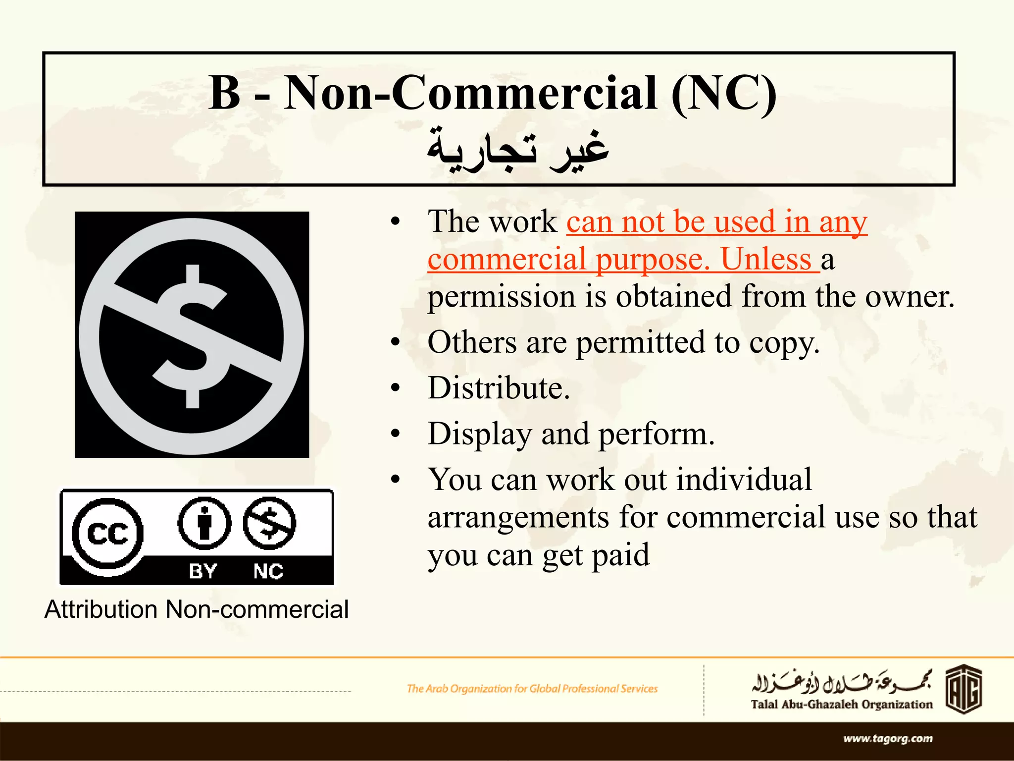 The work  can not be used in any commercial purpose. Unless  a permission is obtained from the owner.  Others are permitted to copy. Distribute. Display and perform.  You can work out individual arrangements for commercial use so that you can get paid   B - Non-Commercial (NC)  غير تجارية Attribution Non-commercial 