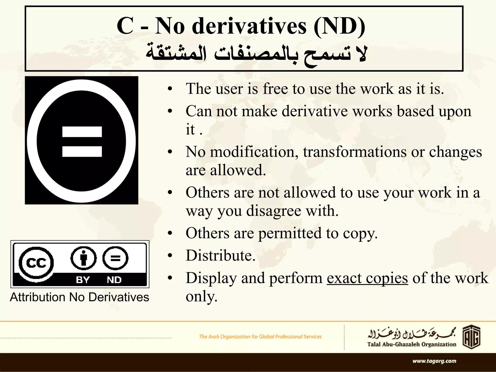 The user is free to use the work as it is.  Can not make derivative works based upon it .  No modification, transformations or changes are allowed.  Others are not allowed to use your work in a way you disagree with. Others are permitted to copy. Distribute.  Display and perform  exact copies  of the work only. C - No derivatives (ND)    لا تسمح بالمصنفات المشتقة Attribution No Derivatives 