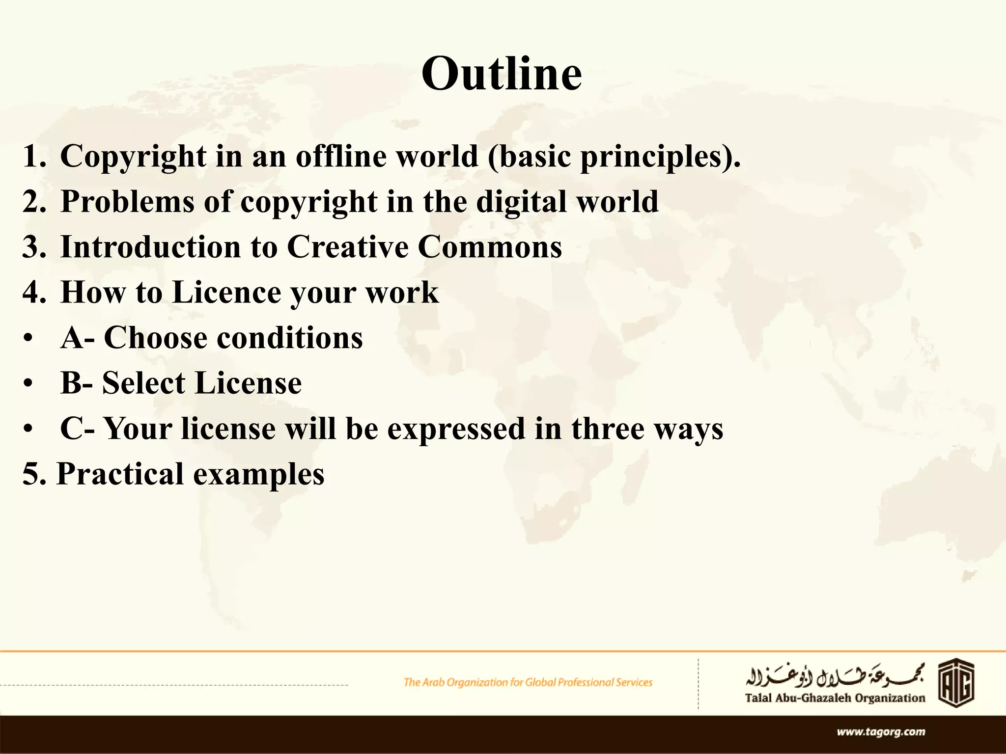 Outline Copyright in an offline world (basic principles). Problems of copyright in the digital world  Introduction to Creative Commons  How to Licence your work  A- Choose conditions B-   Select License C- Your license will be expressed in three ways 5. Practical examples 