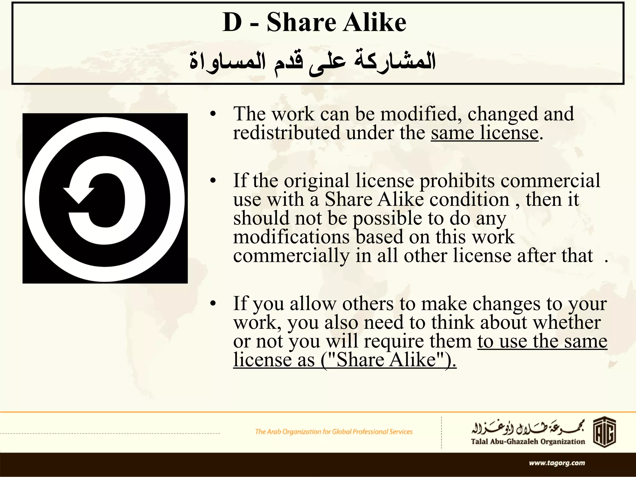 The work can be modified, changed and redistributed under the  same license . If the original license prohibits commercial use with a Share Alike condition , then it should not be possible to do any modifications based on this work commercially in all other license after that  . If you allow others to make changes to your work, you also need to think about whether or not you will require them  to use the same license as (&quot;Share Alike&quot;). D - Share Alike  المشاركة على قدم المساواة   