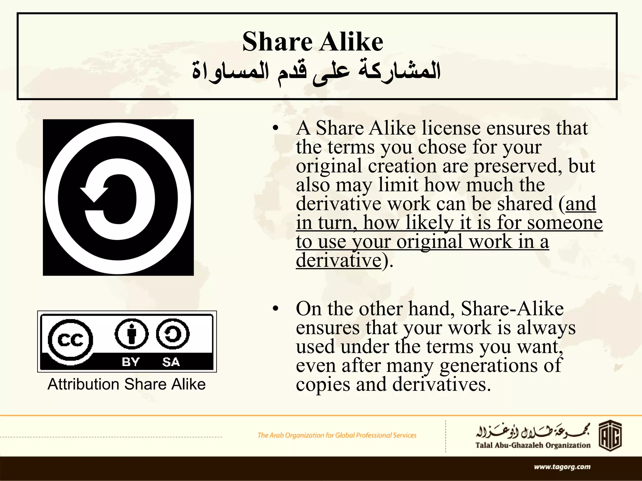 Share Alike  المشاركة على قدم المساواة A Share Alike license ensures that the terms you chose for your original creation are preserved, but also may limit how much the derivative work can be shared ( and in turn, how likely it is for someone to use your original work in a derivative ). On the other hand, Share-Alike ensures that your work is always used under the terms you want, even after many generations of copies and derivatives. Attribution Share Alike 