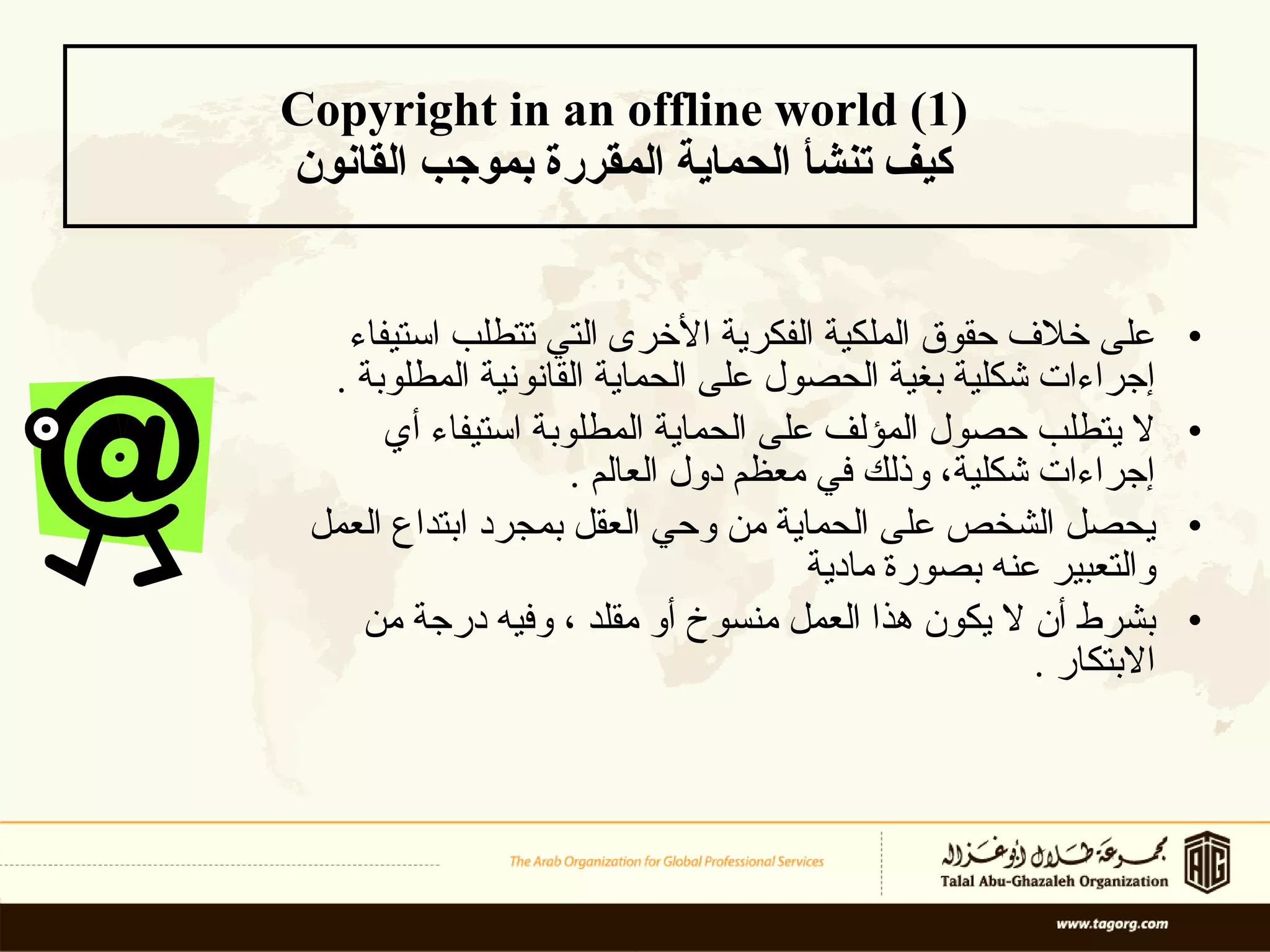 Copyright in an offline world (1)  كيف تنشأ الحماية المقررة بموجب القانون   على خلاف حقوق الملكية الفكرية الأخرى التي تتطلب استيفاء إجراءات شكلية بغية الحصول على الحماية القانونية المطلوبة  .  لا يتطلب حصول المؤلف على الحماية المطلوبة استيفاء أي إجراءات شكلية، وذلك في معظم دول العالم  .  يحصل الشخص على الحماية  من وحي العقل  بمجرد ابتداع العمل والتعبير عنه بصورة  مادية   بشرط أن لا يكون هذا العمل منسوخ أو مقلد ، وفيه درجة من الابتكار  .  