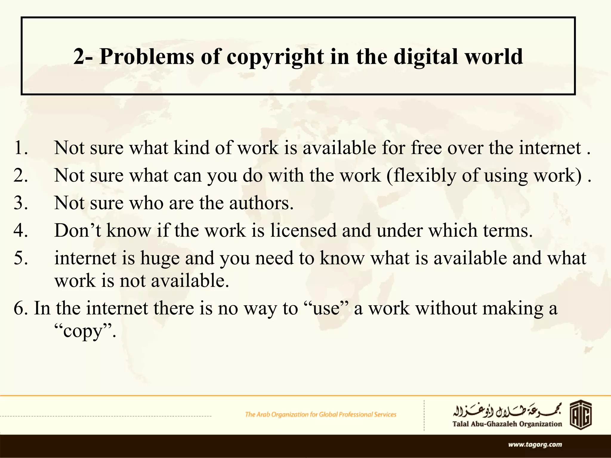 2- Problems of copyright in the digital world Not sure what kind of work is available for free over the internet .  Not sure what can you do with the work (flexibly of using work) .  Not sure who are the authors.  Don’t know if the work is licensed and under which terms.  internet is huge and you need to know what is available and what work is not available.  6. In the internet there is no way to “use” a work without making a “copy”. 