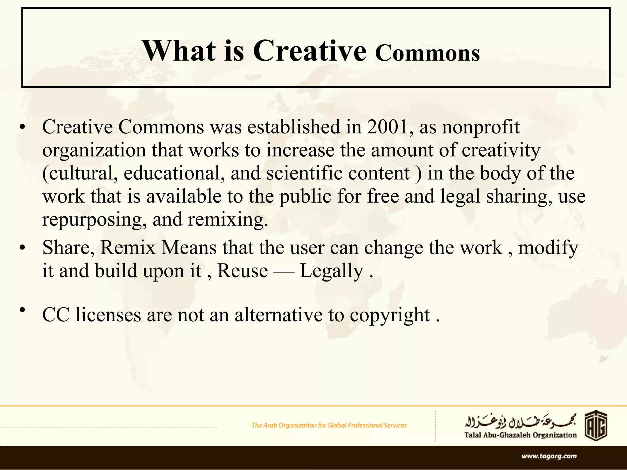 What is Creative  Commons   Creative Commons was established in 2001, as nonprofit organization that works to increase the amount of creativity (cultural, educational, and scientific content ) in the body of the work that is available to the public for free and legal sharing, use repurposing, and remixing. Share, Remix Means that the user can change the work , modify it and build upon it , Reuse — Legally . CC licenses are not an alternative to copyright .   