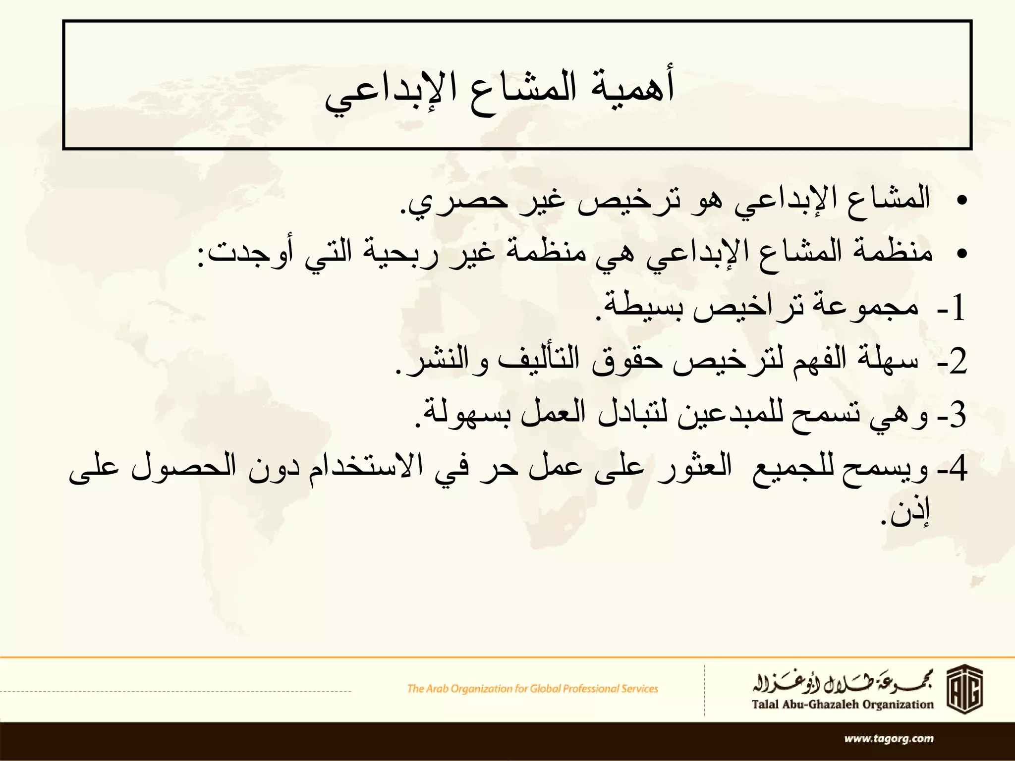 أهمية المشاع الإبداعي   المشاع الإبداعي هو ترخيص  غير حصر ي .  منظمة المشاع الإبداعي   هي  منظمة غير ربحية التي أوجدت : 1-  مجموعة  تراخيص  بسيطة . 2-  سهلة الفهم  لترخيص  حقوق التأليف والنشر .  3-  وهي تسمح  ل لمبدعين لتبادل العمل بسهولة . 4-  ويسمح للجميع  العثور على عمل حر في  الاستخدام  دون الحصول على إذن .  