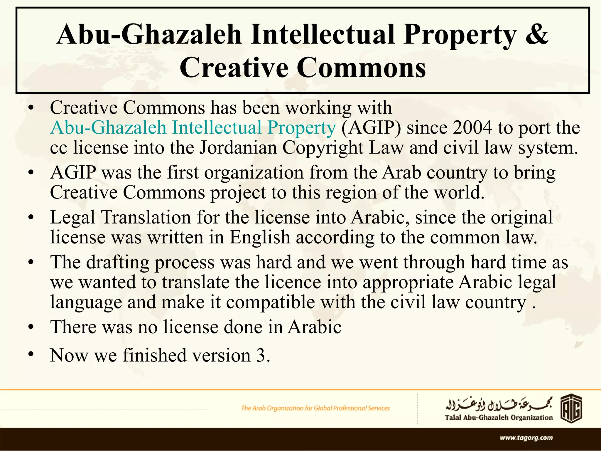 Abu-Ghazaleh Intellectual Property & Creative Commons Creative Commons has been working with  Abu-Ghazaleh Intellectual Property  (AGIP) since 2004 to port the cc license into the Jordanian Copyright Law and civil law system.  AGIP was the first organization from the Arab country to bring Creative Commons project to this region of the world. Legal  Translation for the license into Arabic, since the original license was written in English according to the common law. The drafting process was hard and we went through hard time as we wanted to translate the licence into appropriate Arabic legal language and make it compatible with the civil law country . There was no license done in Arabic  Now we finished version 3.   