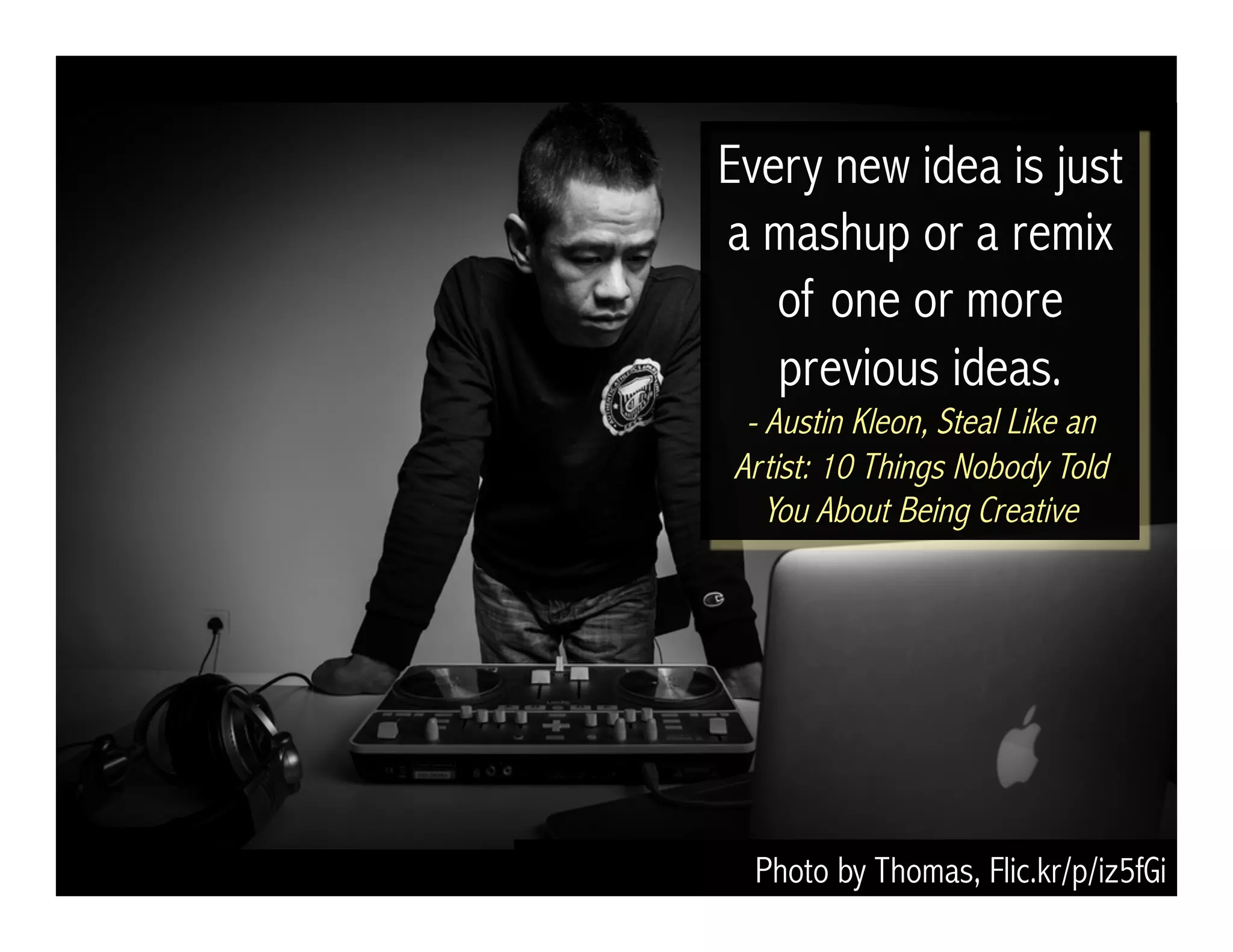 Photo by Thomas, Flic.kr/p/iz5fGi
Every new idea is just
a mashup or a remix
of one or more
previous ideas.
- Austin Kleon, Steal Like an
Artist: 10 Things Nobody Told
You About Being Creative