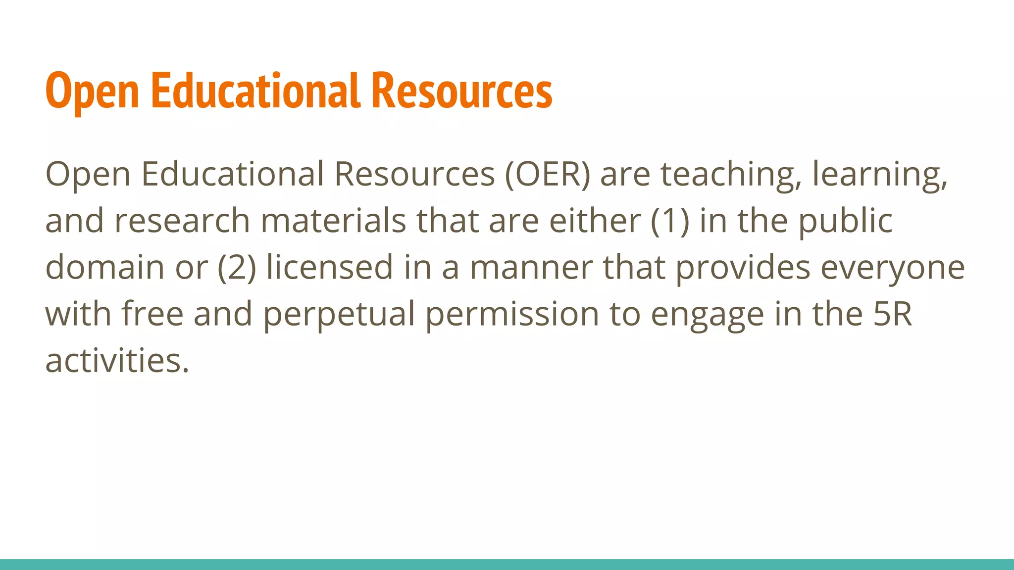 Open Educational Resources
Open Educational Resources (OER) are teaching, learning,
and research materials that are either (1) in the public
domain or (2) licensed in a manner that provides everyone
with free and perpetual permission to engage in the 5R
activities.
 