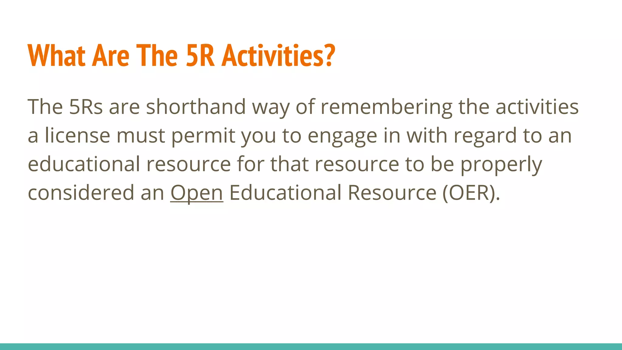 What Are The 5R Activities?
The 5Rs are shorthand way of remembering the activities
a license must permit you to engage in with regard to an
educational resource for that resource to be properly
considered an Open Educational Resource (OER).
 