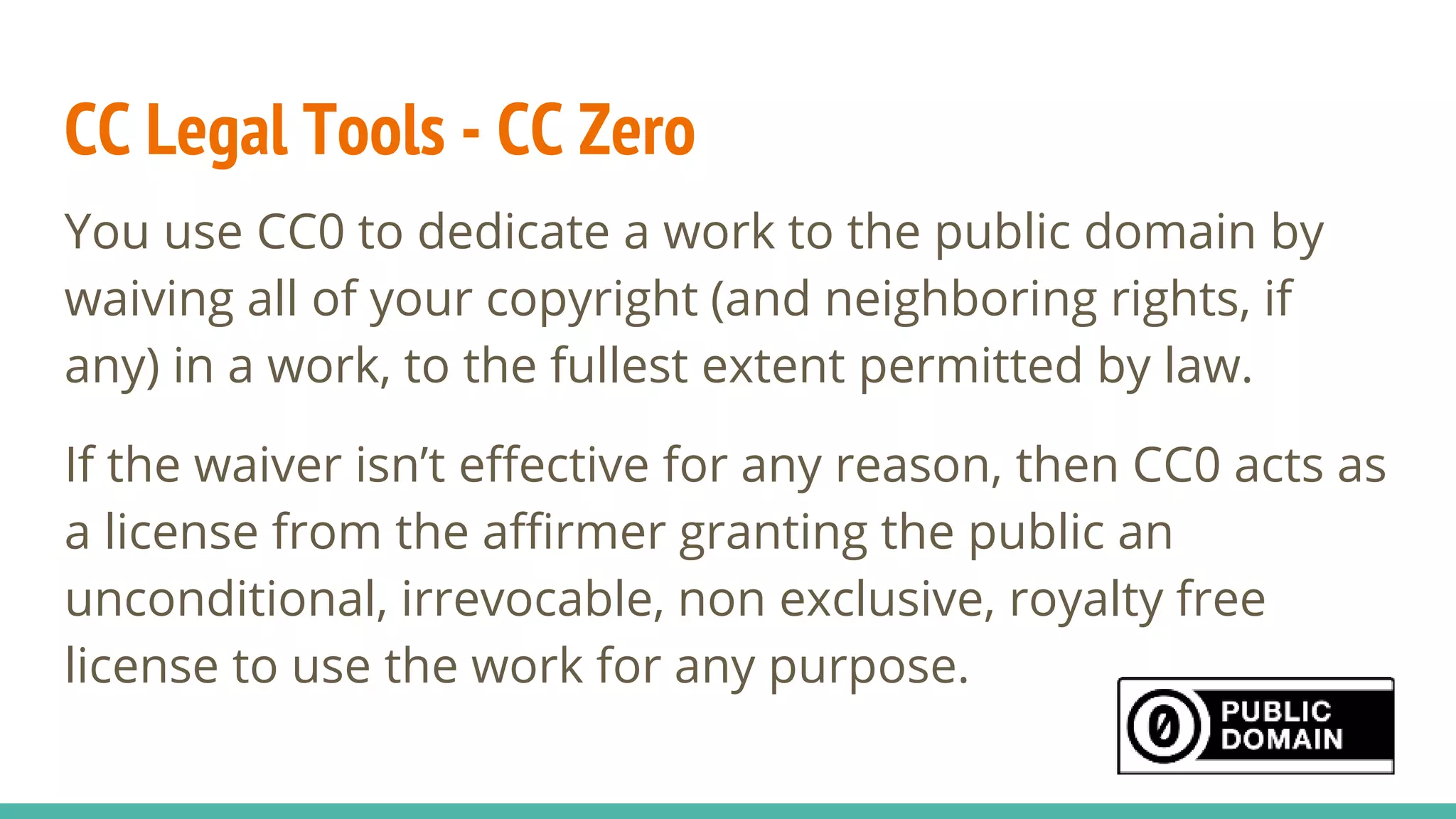 CC Legal Tools - CC Zero
You use CC0 to dedicate a work to the public domain by
waiving all of your copyright (and neighboring rights, if
any) in a work, to the fullest extent permitted by law.
If the waiver isn’t effective for any reason, then CC0 acts as
a license from the affirmer granting the public an
unconditional, irrevocable, non exclusive, royalty free
license to use the work for any purpose.
 