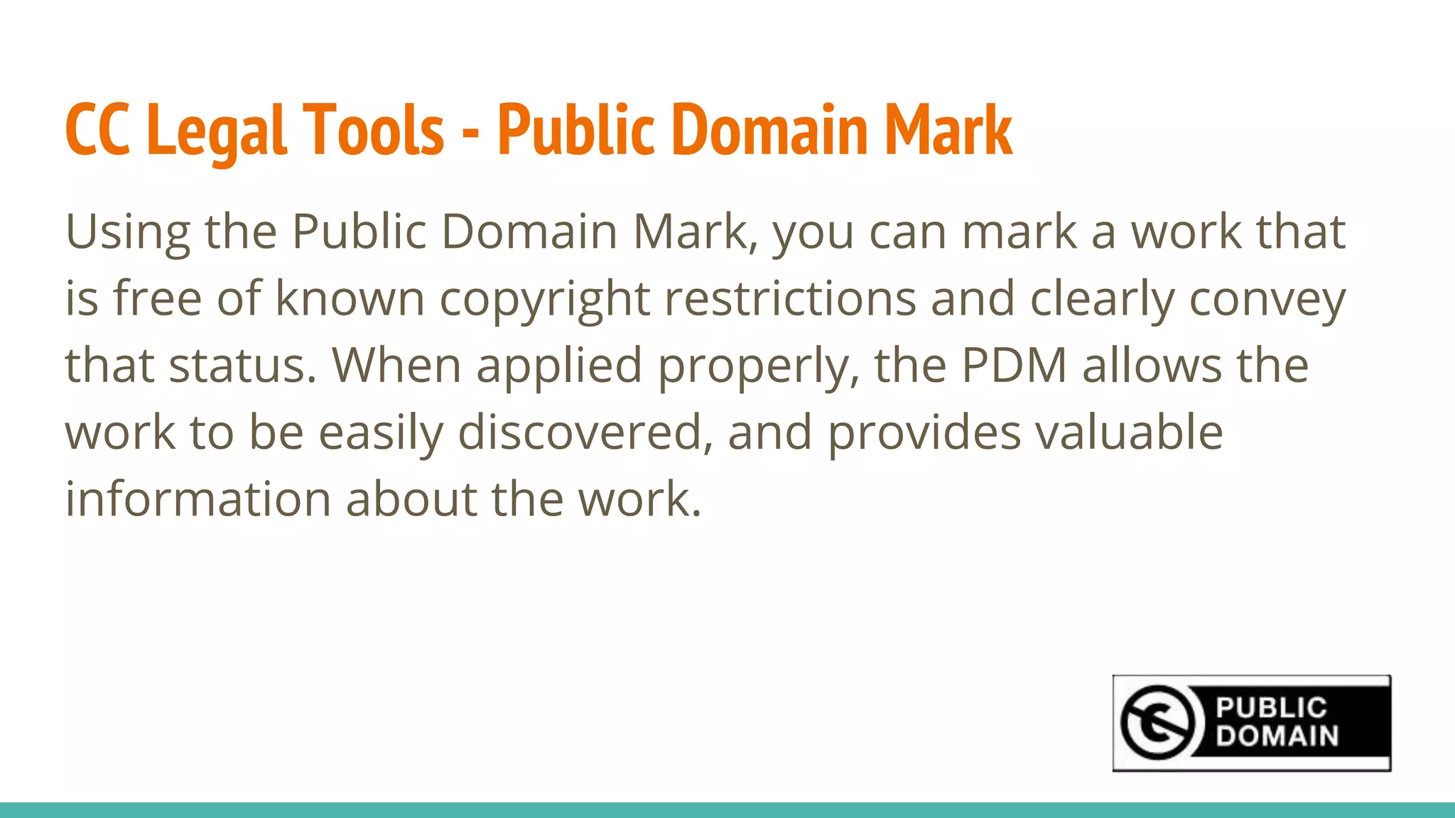 CC Legal Tools - Public Domain Mark
Using the Public Domain Mark, you can mark a work that
is free of known copyright restrictions and clearly convey
that status. When applied properly, the PDM allows the
work to be easily discovered, and provides valuable
information about the work.
 