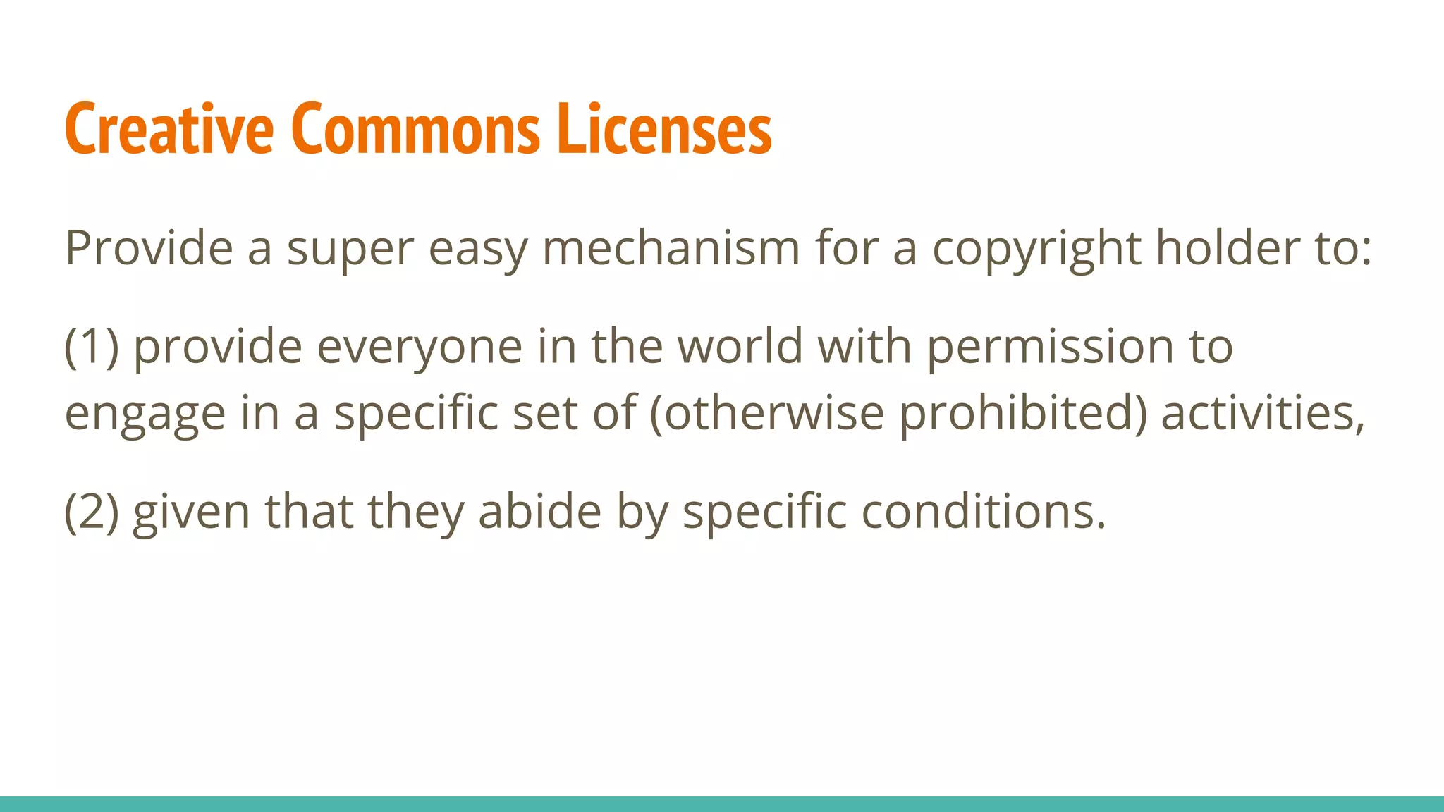 Creative Commons Licenses
Provide a super easy mechanism for a copyright holder to:
(1) provide everyone in the world with permission to
engage in a specific set of (otherwise prohibited) activities,
(2) given that they abide by specific conditions.
 