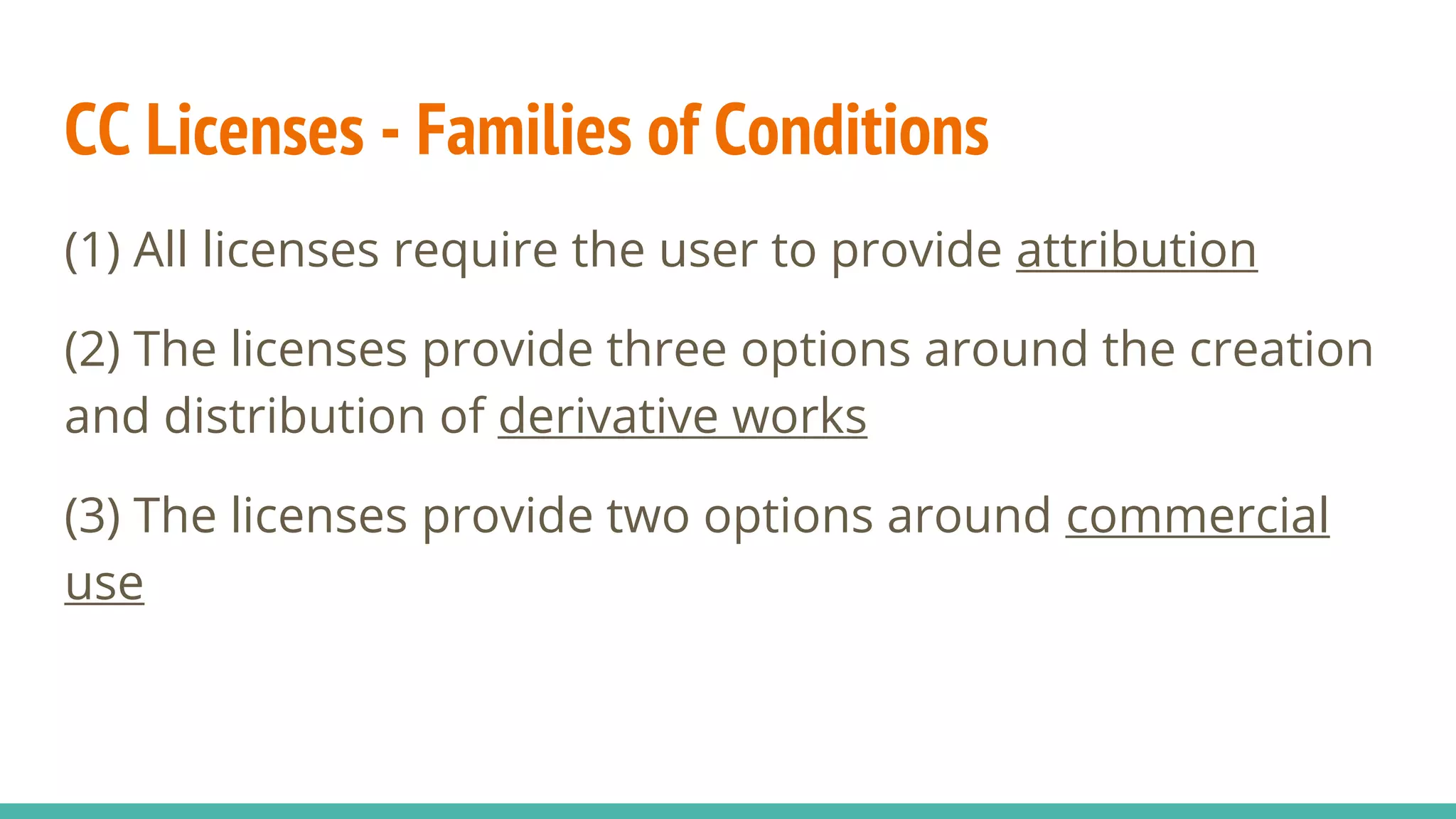 CC Licenses - Families of Conditions
(1) All licenses require the user to provide attribution
(2) The licenses provide three options around the creation
and distribution of derivative works
(3) The licenses provide two options around commercial
use
 