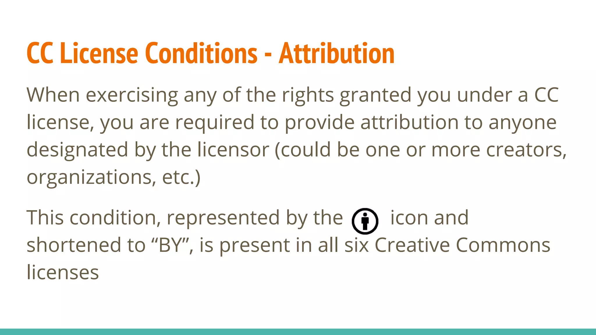 CC License Conditions - Attribution
When exercising any of the rights granted you under a CC
license, you are required to provide attribution to anyone
designated by the licensor (could be one or more creators,
organizations, etc.)
This condition, represented by the icon and
shortened to “BY”, is present in all six Creative Commons
licenses
 