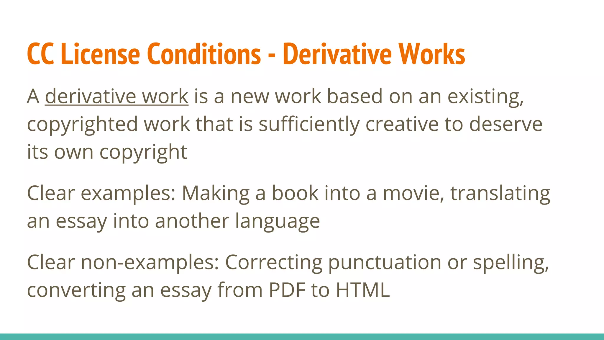 CC License Conditions - Derivative Works
A derivative work is a new work based on an existing,
copyrighted work that is sufficiently creative to deserve
its own copyright
Clear examples: Making a book into a movie, translating
an essay into another language
Clear non-examples: Correcting punctuation or spelling,
converting an essay from PDF to HTML
 