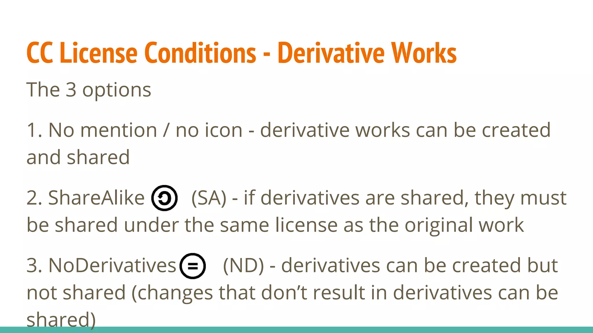 CC License Conditions - Derivative Works
The 3 options
1. No mention / no icon - derivative works can be created
and shared
2. ShareAlike (SA) - if derivatives are shared, they must
be shared under the same license as the original work
3. NoDerivatives (ND) - derivatives can be created but
not shared (changes that don’t result in derivatives can be
shared)
 