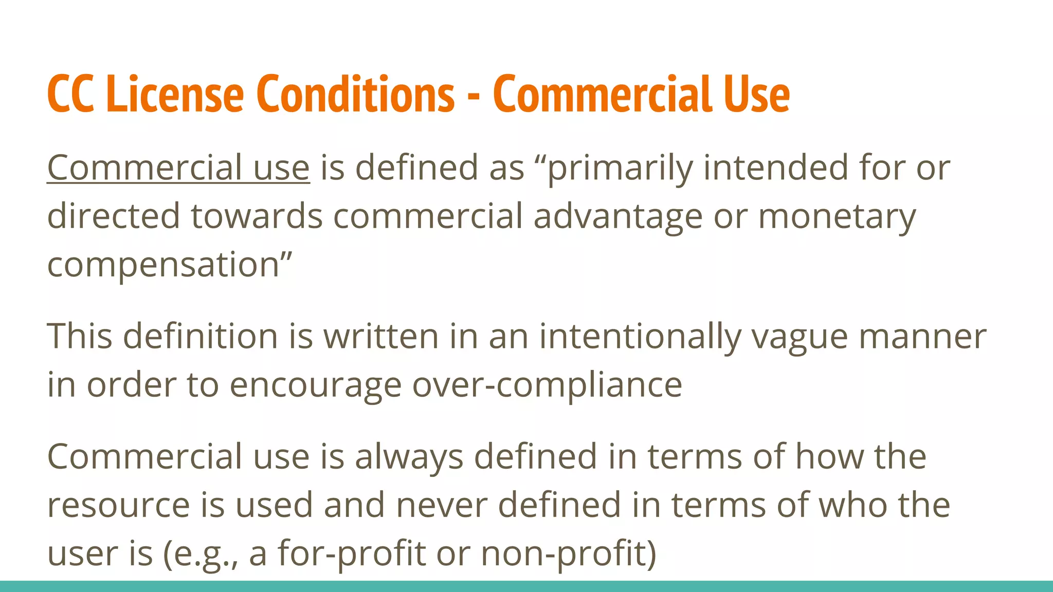 CC License Conditions - Commercial Use
Commercial use is defined as “primarily intended for or
directed towards commercial advantage or monetary
compensation”
This definition is written in an intentionally vague manner
in order to encourage over-compliance
Commercial use is always defined in terms of how the
resource is used and never defined in terms of who the
user is (e.g., a for-profit or non-profit)
 