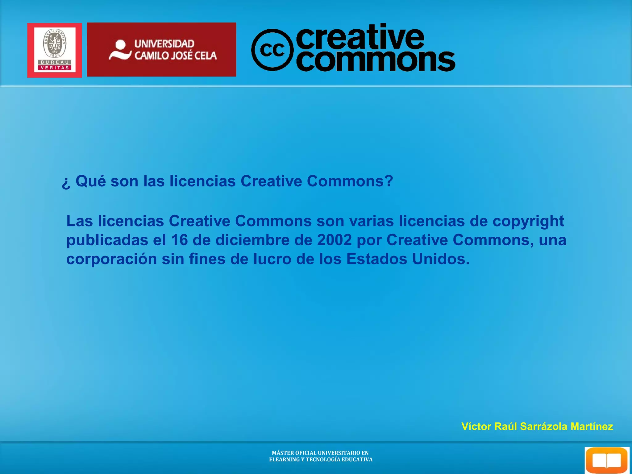 ¿ Qué son las licencias Creative Commons? 
Las licencias Creative Commons son varias licencias de copyright 
publicadas el 16 de diciembre de 2002 por Creative Commons, una 
corporación sin fines de lucro de los Estados Unidos. 
Víctor Raúl Sarrázola Martínez 
MÁSTER OFICIAL UNIVERSITARIO EN 
ELEARNING Y TECNOLOGÍA EDUCATIVA 
 