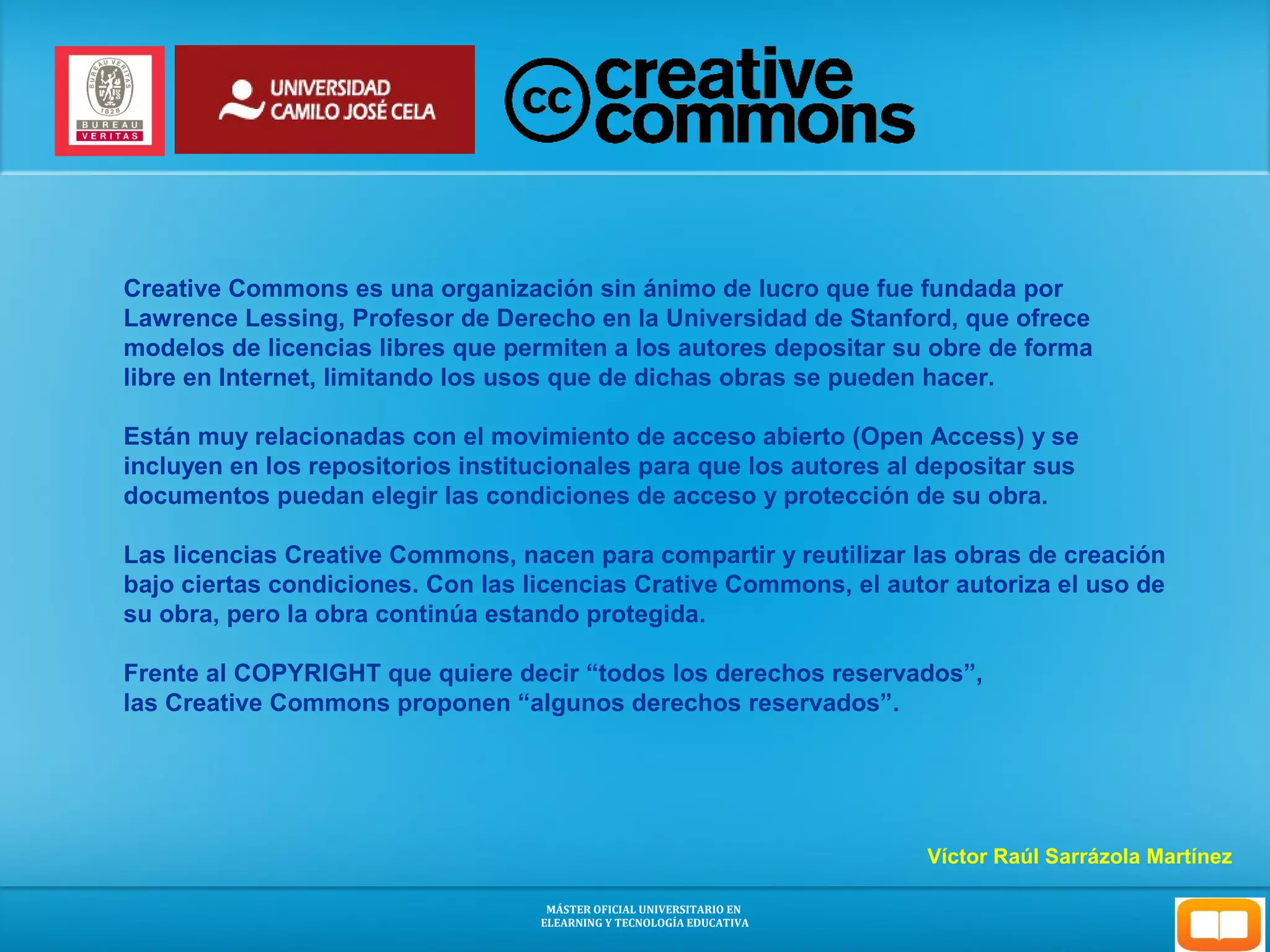 Creative Commons es una organización sin ánimo de lucro que fue fundada por 
Lawrence Lessing, Profesor de Derecho en la Universidad de Stanford, que ofrece 
modelos de licencias libres que permiten a los autores depositar su obre de forma 
libre en Internet, limitando los usos que de dichas obras se pueden hacer. 
Están muy relacionadas con el movimiento de acceso abierto (Open Access) y se 
incluyen en los repositorios institucionales para que los autores al depositar sus 
documentos puedan elegir las condiciones de acceso y protección de su obra. 
Las licencias Creative Commons, nacen para compartir y reutilizar las obras de creación 
bajo ciertas condiciones. Con las licencias Crative Commons, el autor autoriza el uso de 
su obra, pero la obra continúa estando protegida. 
Frente al COPYRIGHT que quiere decir “todos los derechos reservados”, 
las Creative Commons proponen “algunos derechos reservados”. 
Víctor Raúl Sarrázola Martínez 
MÁSTER OFICIAL UNIVERSITARIO EN 
ELEARNING Y TECNOLOGÍA EDUCATIVA 
 