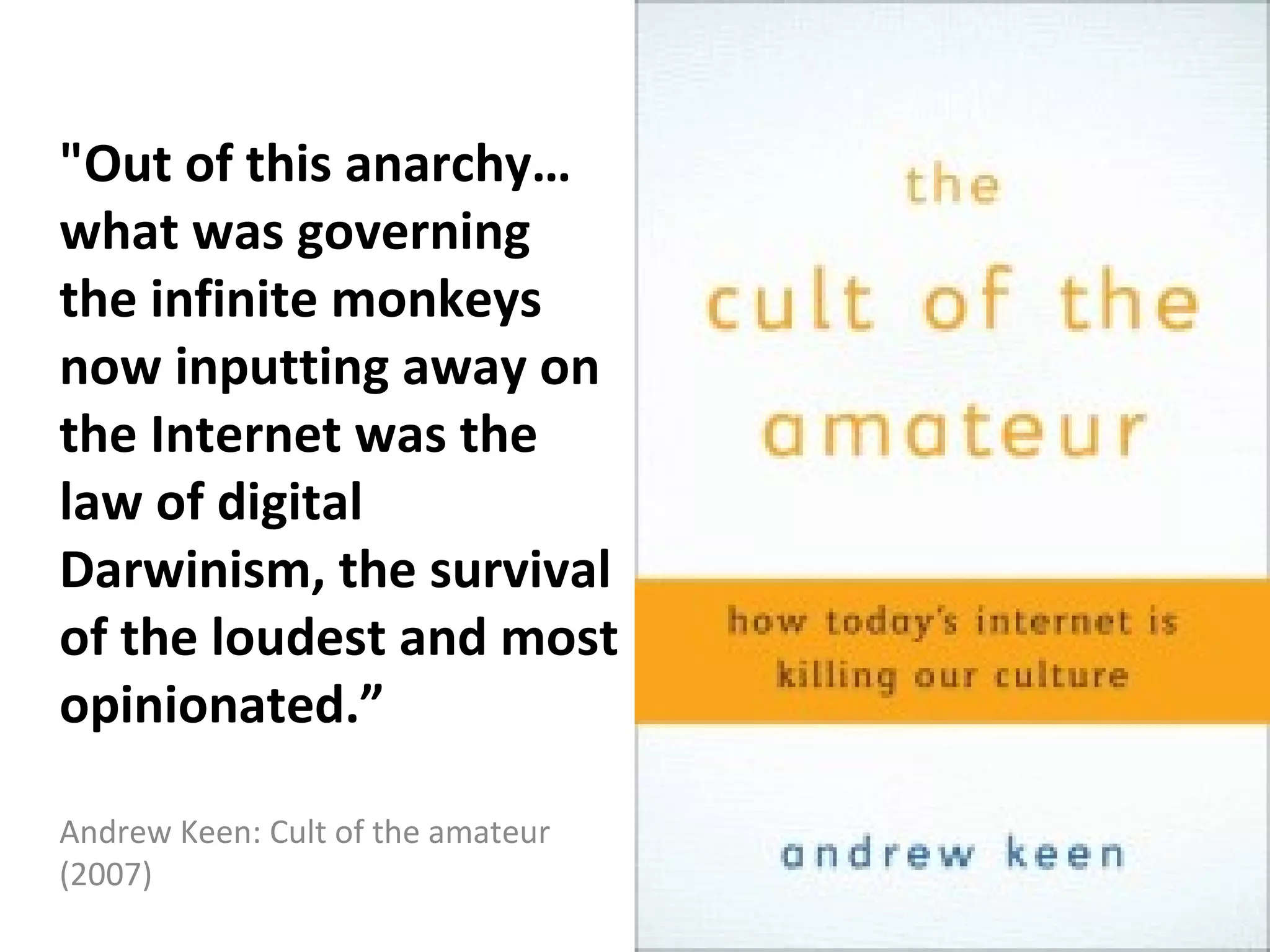 "Out of this anarchy…
what was governing
the infinite monkeys
now inputting away on
the Internet was the
law of digital
Darwinism, the survival
of the loudest and most
opinionated.”

Andrew Keen: Cult of the amateur
(2007)
 