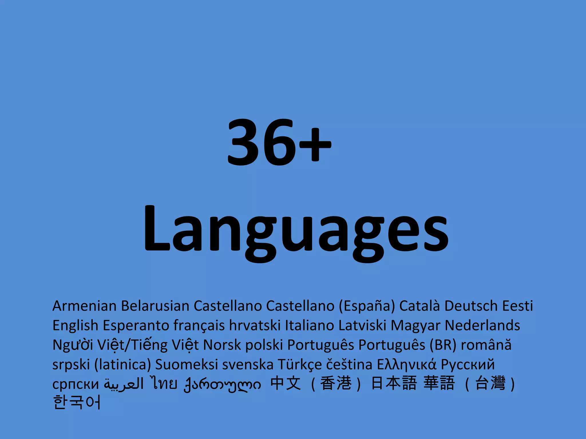36+
            Languages
Armenian Belarusian Castellano Castellano (España) Català Deutsch Eesti
English Esperanto français hrvatski Italiano Latviski Magyar Nederlands
Người Việt/Tiếng Việt Norsk polski Português Português (BR) română
srpski (latinica) Suomeksi svenska Türkçe čeština Ελληνικά Русский
српски ‫ العربية‬ไทย ქართული 中文 ( 香港 ) 日本語 華語 ( 台灣 )
한국어
 