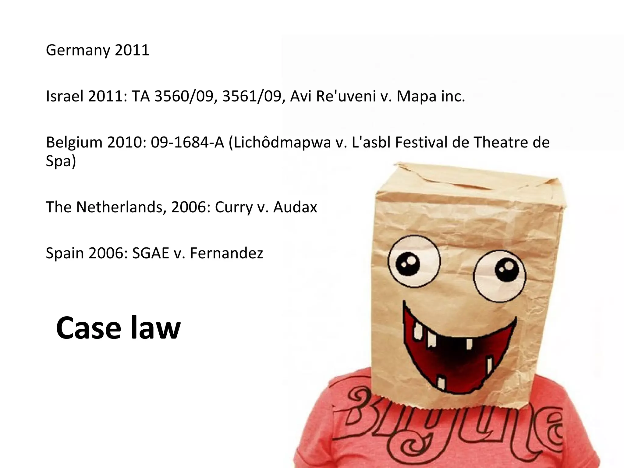 Germany 2011

Israel 2011: TA 3560/09, 3561/09, Avi Re'uveni v. Mapa inc.

Belgium 2010: 09-1684-A (Lichôdmapwa v. L'asbl Festival de Theatre de
Spa)

The Netherlands, 2006: Curry v. Audax

Spain 2006: SGAE v. Fernandez



 Case law
 