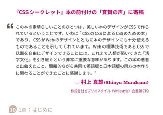 するため、Vivliostyle社がAtlasのオープンソースの部分
を再利用してRuby （約600行）で開発したHeracles （仮
称 ） と PDF 生 成 エ ン ジ ン Vivliostyle  Formatter
（vivliostyle.com/ja/products/）の 組 み 合 わ せ
を、原書で使われた膨大なCSSに対応させることに成功
しました。これにより本書のページレイアウト、目次や
索引の相互参照、ページ番号参照、日本語組版に対応し
た文字組みなどが HTML+CSS で実現しています。その
上、 HTML+CSS であることを利用して Web サイトの形
でサンプル版 （vivliostyle.com/ja/samples/css-
secrets/）等を出せるようにもなりました。
10 1章：はじめに
 