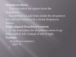 Dropdown Menu:
User can select the option from the
dropdown.
Except that we add links inside the dropdown
box and style them to fit a styled dropdown
button.
Right-aligned Dropdown Content:
If we want place the dropdown menu to go
from right to left, instead of left to right.
Example:
.dropdown-content {
right: 0;
}
 