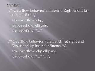 Syntax:
/* Overflow behavior at line end Right end if ltr,
left end if rtl */
text-overflow: clip;
text-overflow: ellipsis;
text-overflow: "…";
/* Overflow behavior at left end | at right end
Directionality has no influence */
text-overflow: clip ellipsis;
text-overflow: "…" "…";
 