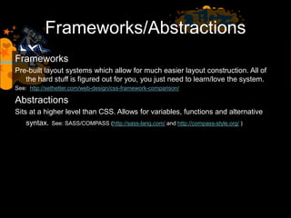 Frameworks/Abstractions
Frameworks
Pre-built layout systems which allow for much easier layout construction. All of
the hard stuff is figured out for you, you just need to learn/love the system.
See: http://sethetter.com/web-design/css-framework-comparison/
Abstractions
Sits at a higher level than CSS. Allows for variables, functions and alternative
syntax. See: SASS/COMPASS (http://sass-lang.com/ and http://compass-style.org/ )
 