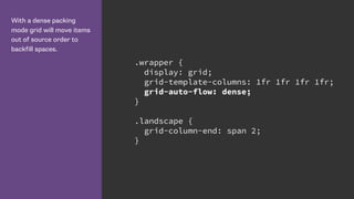 With a dense packing
mode grid will move items
out of source order to
backfill spaces.
.wrapper {
display: grid;
grid-template-columns: 1fr 1fr 1fr 1fr;
grid-auto-flow: dense;
}
.landscape {
grid-column-end: span 2;
}
 
