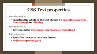 CSS Text properties
° text-decoration:
• specifies the whether the text should be underline, overline,
line-through or blinking
° text-transform:
• text should be lowercase, uppercase or capitalized
° letter-spacing:
• Specifies the space between letters
• H1{letter-spacing:3px}
 