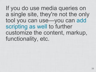 If you do use media queries on
a single site, they're not the only
tool you can use—you can add
scripting as well to further
customize the content, markup,
functionality, etc.



                                      38
 