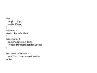 div {
   height: 150px;
   width: 150px;
}
.container {
border: 1px solid black;
}
.transformed {
   background-color: blue;
   -webkit-transform: rotateY(50deg);
}

<div class="container">
  <div class="transformed"></div>
</div>
 
